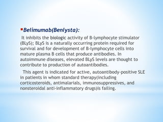 Belimumab(Benlysta): 
It inhibits the biologic activity of B-lymphocyte stimulator 
(BLyS); BLyS is a naturally occurring protein required for 
survival and for development of B-lymphocyte cells into 
mature plasma B cells that produce antibodies. In 
autoimmune diseases, elevated BLyS levels are thought to 
contribute to production of autoantibodies. 
This agent is indicated for active, autoantibody-positive SLE 
in patients in whom standard therapy(including 
corticosteroids, antimalarials, immunosuppressives, and 
nonsteroidal anti-inflammatory drugs)is failing. 
 