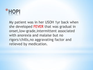* 
My patient was in her USOH 1yr back when 
she developed FEVER that was gradual in 
onset,low-grade,intermittent associated 
with anorexia and malaise but no 
rigors/chills,no aggravating factor and 
relieved by medication. 
 