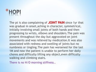 * 
The pt is also complaining of JOINT PAIN since 1yr that 
was gradual in onset,aching in character, symmetrical, 
initially involving small joints of both hands and then 
progressing to wrists, elbows and shoulders.The pain was 
present throughout the day but aggravated on joint 
movements and was relieved by medication.It was also 
associated with redness and swelling of joints but no 
numbness or tingling.The pain has worsened for the last 
1M and now the patient is unable to perform her daily 
chores and difficulty lifting any object,even difficulty 
walking and climbing stairs. 
There is no H/O morning stiffness.. 
 