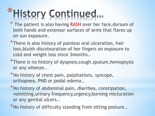 * 
* The patient is also having RASH over her face,dorsum of 
both hands and extensor surfaces of arms that flares up 
on sun exposure. 
*There is also history of painless oral ulceration, hair 
loss,bluish discolouration of her fingers on exposure to 
cold and weight loss since 3months.. 
*There is no history of dyspnea,cough,sputum,hemoptysis 
or any wheeze.. 
*No history of chest pain, palpitations, syncope, 
orthopnea, PND or pedal edema.. 
*No history of abdominal pain, diarrhea, constipation, 
vomitting,urinary frequency,urgency,burning micturation 
or any genital ulcers.. 
*No history of difficulty standing from sitting posture.. 
 