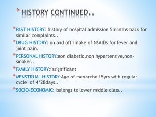 * 
*PAST HISTORY: history of hospital admission 5months back for 
similar complaints.. 
*DRUG HISTORY: on and off intake of NSAIDs for fever and 
joint pain.. 
*PERSONAL HISTORY:non diabetic,non hypertensive,non-smoker.. 
*FAMILY HISTORY:insignificant 
*MENSTRUAL HISTORY:Age of menarche 15yrs with regular 
cycle of 4/28days.. 
*SOCIO-ECONOMIC: belongs to lower middle class.. 
 