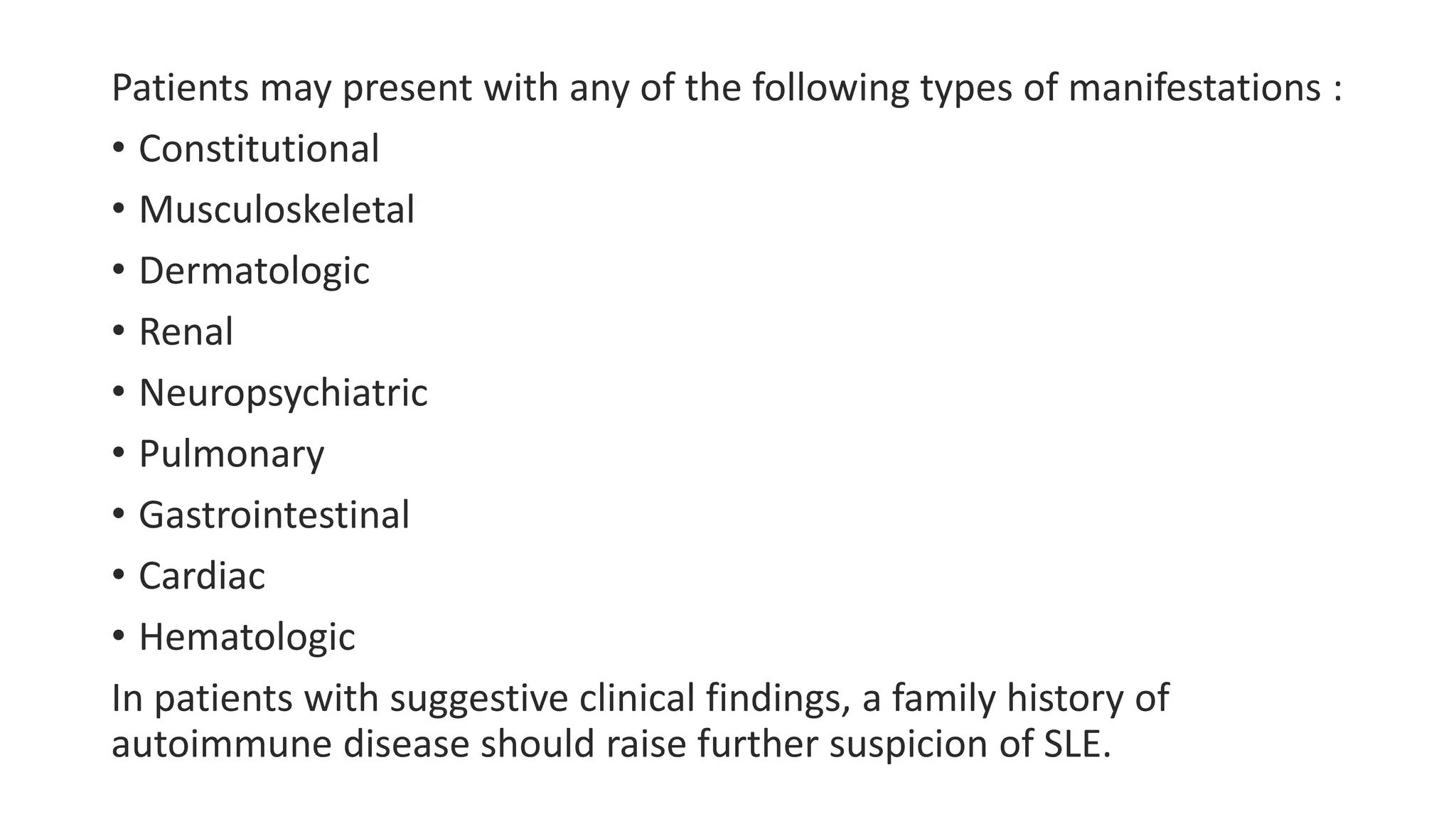 Patients may present with any of the following types of manifestations :
• Constitutional
• Musculoskeletal
• Dermatologic
• Renal
• Neuropsychiatric
• Pulmonary
• Gastrointestinal
• Cardiac
• Hematologic
In patients with suggestive clinical findings, a family history of
autoimmune disease should raise further suspicion of SLE.
 