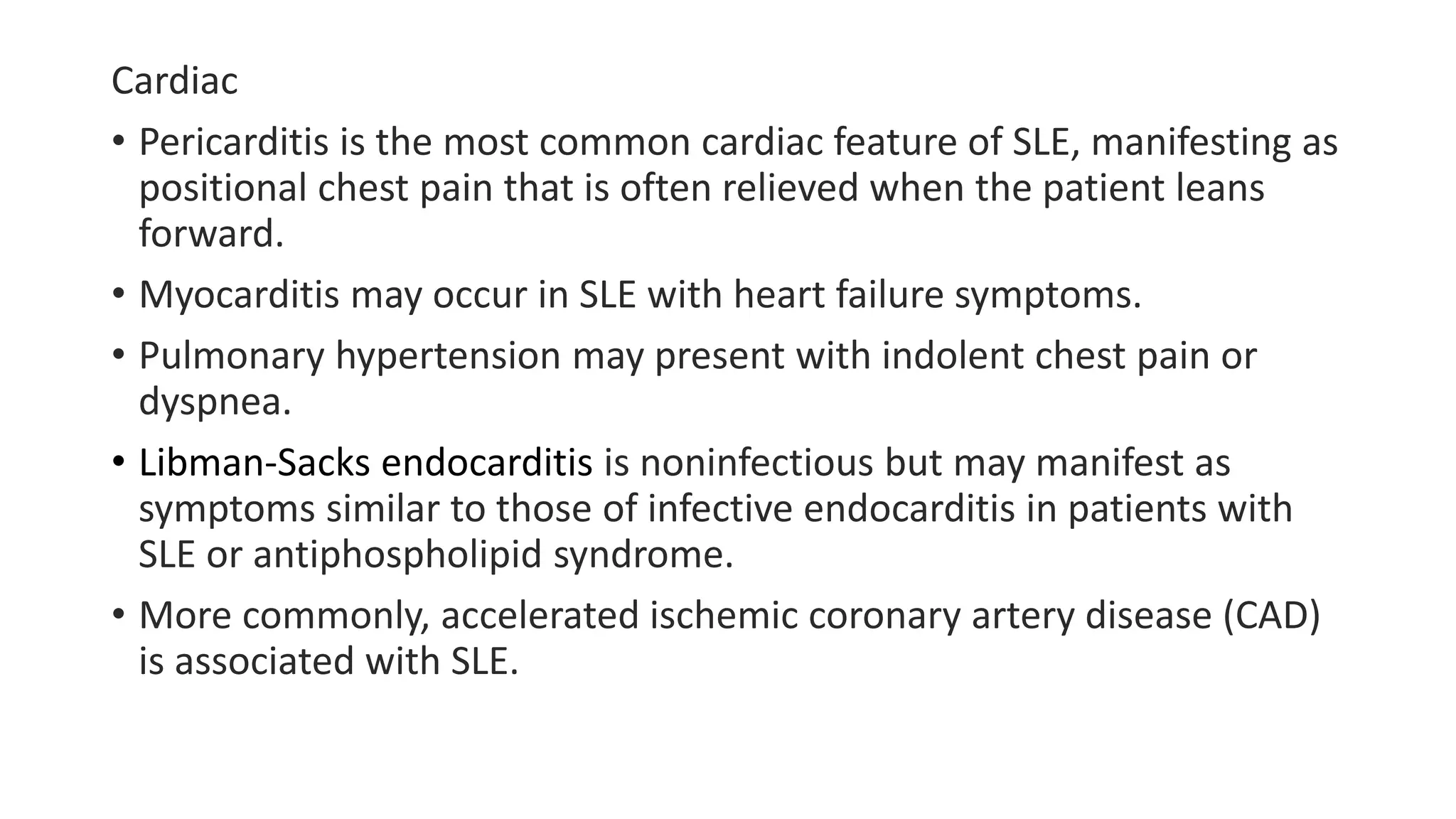 Cardiac
• Pericarditis is the most common cardiac feature of SLE, manifesting as
positional chest pain that is often relieved when the patient leans
forward.
• Myocarditis may occur in SLE with heart failure symptoms.
• Pulmonary hypertension may present with indolent chest pain or
dyspnea.
• Libman-Sacks endocarditis is noninfectious but may manifest as
symptoms similar to those of infective endocarditis in patients with
SLE or antiphospholipid syndrome.
• More commonly, accelerated ischemic coronary artery disease (CAD)
is associated with SLE.
 