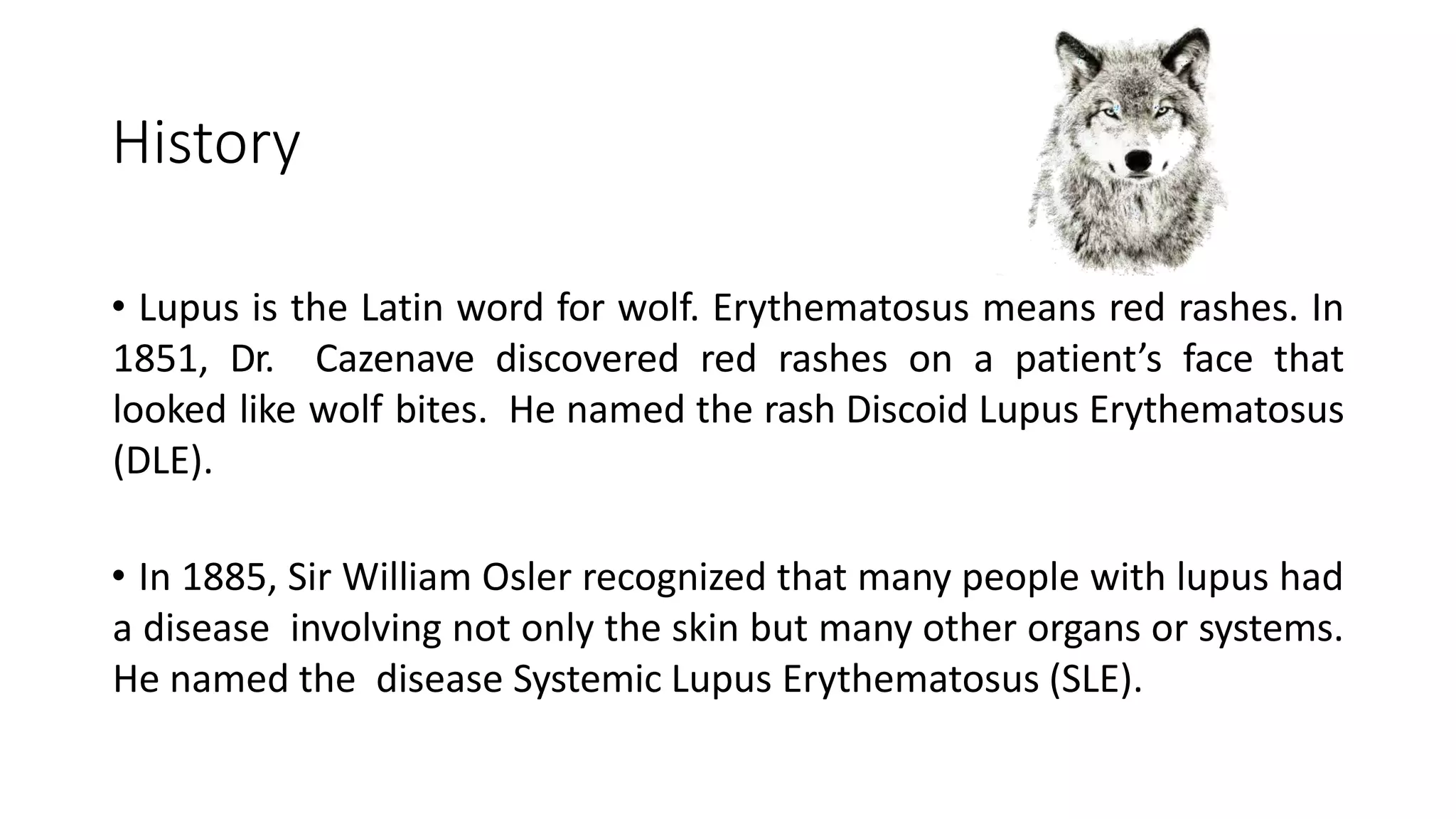 History
• Lupus is the Latin word for wolf. Erythematosus means red rashes. In
1851, Dr. Cazenave discovered red rashes on a patient’s face that
looked like wolf bites. He named the rash Discoid Lupus Erythematosus
(DLE).
• In 1885, Sir William Osler recognized that many people with lupus had
a disease involving not only the skin but many other organs or systems.
He named the disease Systemic Lupus Erythematosus (SLE).
 