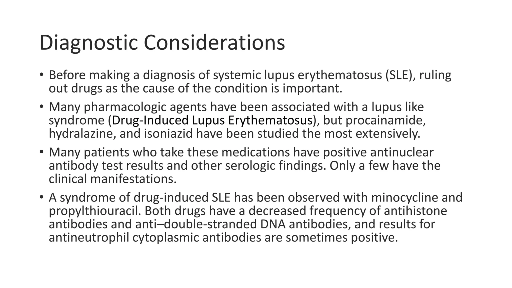 Diagnostic Considerations
• Before making a diagnosis of systemic lupus erythematosus (SLE), ruling
out drugs as the cause of the condition is important.
• Many pharmacologic agents have been associated with a lupus like
syndrome (Drug-Induced Lupus Erythematosus), but procainamide,
hydralazine, and isoniazid have been studied the most extensively.
• Many patients who take these medications have positive antinuclear
antibody test results and other serologic findings. Only a few have the
clinical manifestations.
• A syndrome of drug-induced SLE has been observed with minocycline and
propylthiouracil. Both drugs have a decreased frequency of antihistone
antibodies and anti–double-stranded DNA antibodies, and results for
antineutrophil cytoplasmic antibodies are sometimes positive.
 
