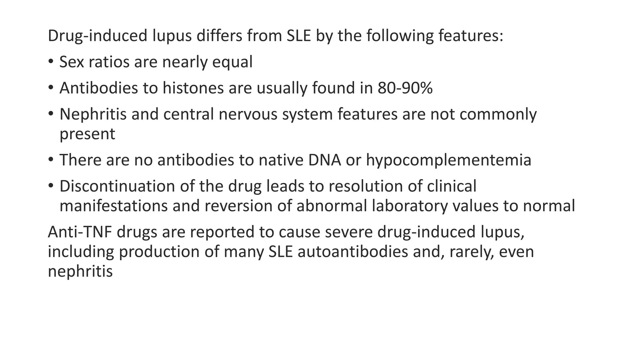 Drug-induced lupus differs from SLE by the following features:
• Sex ratios are nearly equal
• Antibodies to histones are usually found in 80-90%
• Nephritis and central nervous system features are not commonly
present
• There are no antibodies to native DNA or hypocomplementemia
• Discontinuation of the drug leads to resolution of clinical
manifestations and reversion of abnormal laboratory values to normal
Anti-TNF drugs are reported to cause severe drug-induced lupus,
including production of many SLE autoantibodies and, rarely, even
nephritis
 