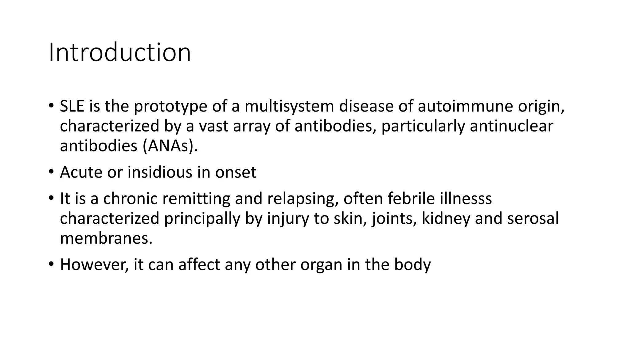 Introduction
• SLE is the prototype of a multisystem disease of autoimmune origin,
characterized by a vast array of antibodies, particularly antinuclear
antibodies (ANAs).
• Acute or insidious in onset
• It is a chronic remitting and relapsing, often febrile illnesss
characterized principally by injury to skin, joints, kidney and serosal
membranes.
• However, it can affect any other organ in the body
 
