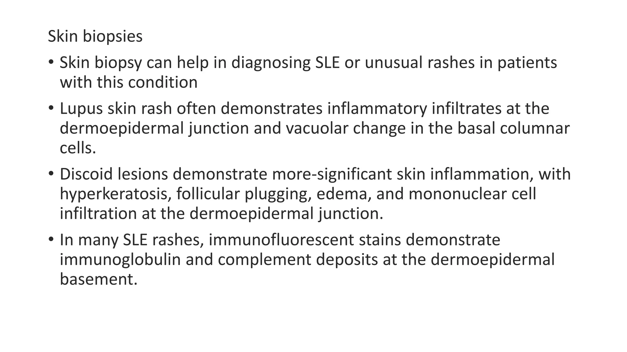 Skin biopsies
• Skin biopsy can help in diagnosing SLE or unusual rashes in patients
with this condition
• Lupus skin rash often demonstrates inflammatory infiltrates at the
dermoepidermal junction and vacuolar change in the basal columnar
cells.
• Discoid lesions demonstrate more-significant skin inflammation, with
hyperkeratosis, follicular plugging, edema, and mononuclear cell
infiltration at the dermoepidermal junction.
• In many SLE rashes, immunofluorescent stains demonstrate
immunoglobulin and complement deposits at the dermoepidermal
basement.
 