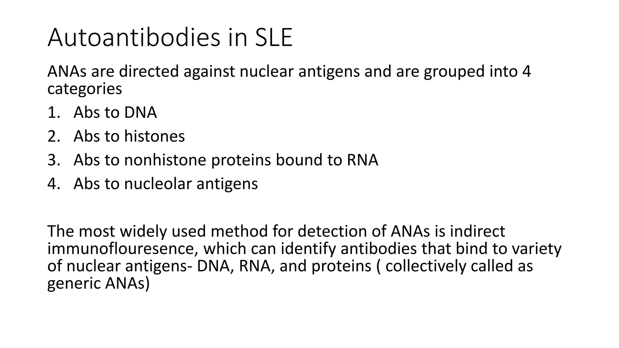 Autoantibodies in SLE
ANAs are directed against nuclear antigens and are grouped into 4
categories
1. Abs to DNA
2. Abs to histones
3. Abs to nonhistone proteins bound to RNA
4. Abs to nucleolar antigens
The most widely used method for detection of ANAs is indirect
immunoflouresence, which can identify antibodies that bind to variety
of nuclear antigens- DNA, RNA, and proteins ( collectively called as
generic ANAs)
 