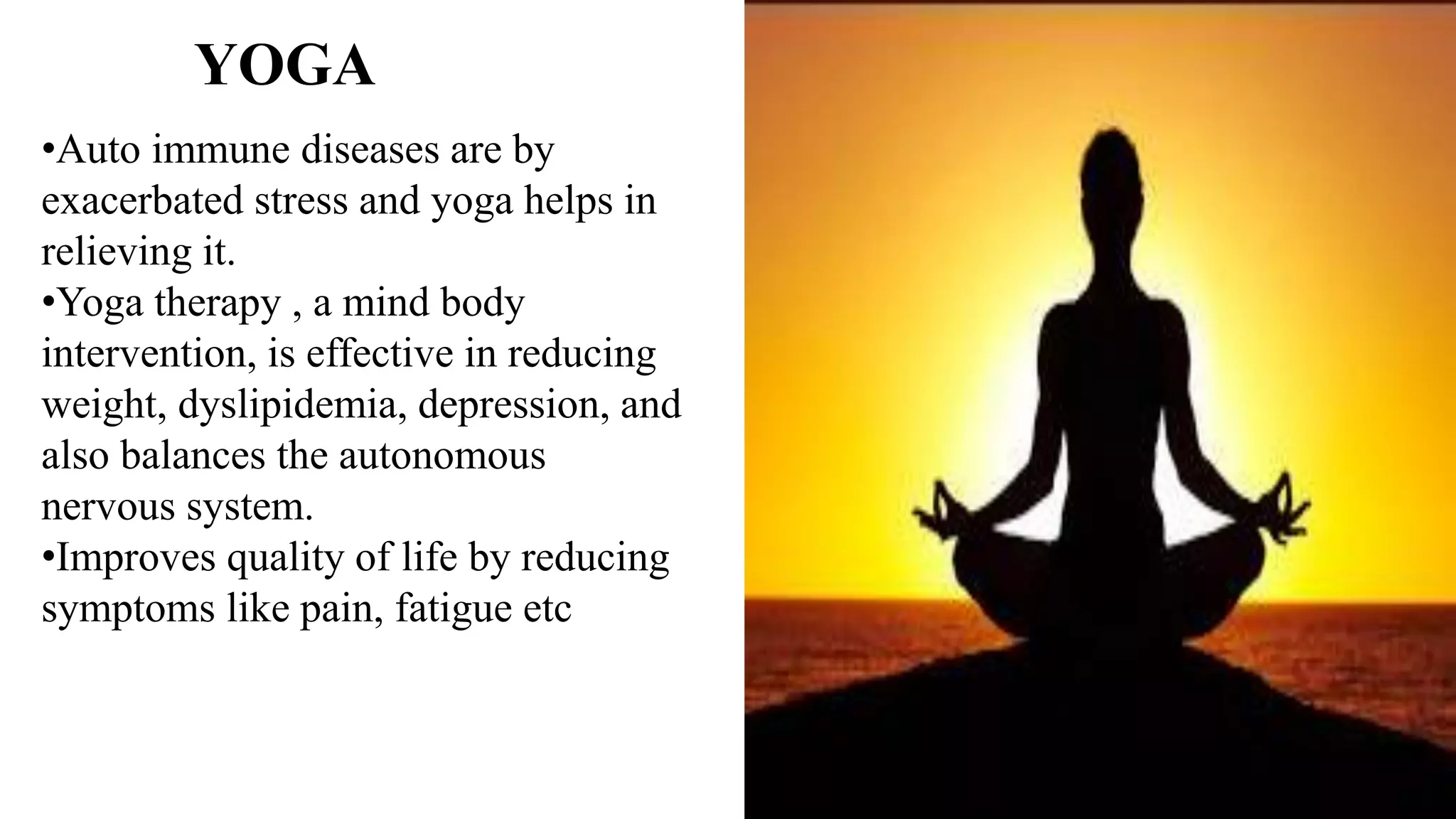 •Auto immune diseases are by
exacerbated stress and yoga helps in
relieving it.
•Yoga therapy , a mind body
intervention, is effective in reducing
weight, dyslipidemia, depression, and
also balances the autonomous
nervous system.
•Improves quality of life by reducing
symptoms like pain, fatigue etc
YOGA
 