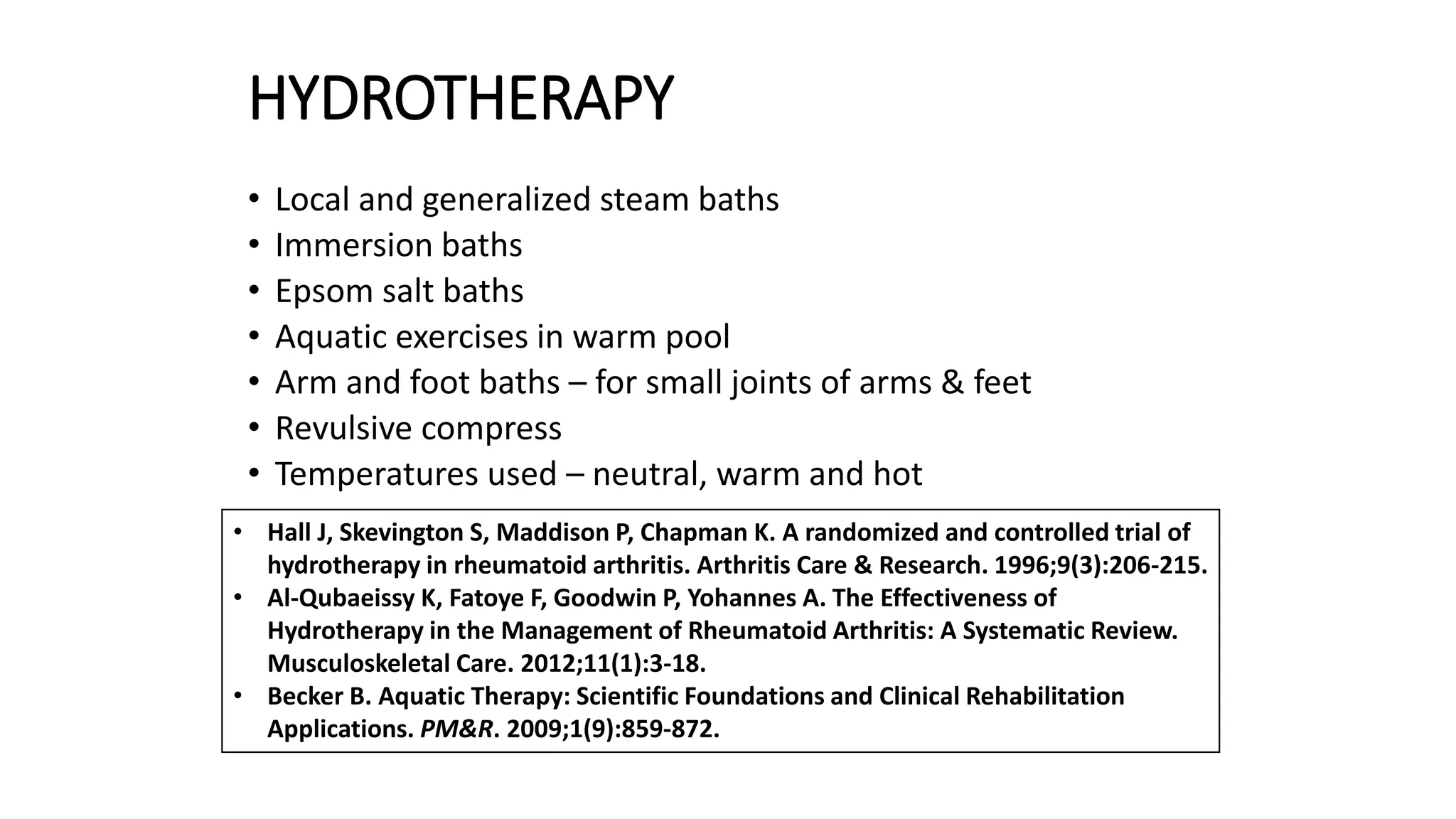HYDROTHERAPY
• Local and generalized steam baths
• Immersion baths
• Epsom salt baths
• Aquatic exercises in warm pool
• Arm and foot baths – for small joints of arms & feet
• Revulsive compress
• Temperatures used – neutral, warm and hot
• Hall J, Skevington S, Maddison P, Chapman K. A randomized and controlled trial of
hydrotherapy in rheumatoid arthritis. Arthritis Care & Research. 1996;9(3):206-215.
• Al-Qubaeissy K, Fatoye F, Goodwin P, Yohannes A. The Effectiveness of
Hydrotherapy in the Management of Rheumatoid Arthritis: A Systematic Review.
Musculoskeletal Care. 2012;11(1):3-18.
• Becker B. Aquatic Therapy: Scientific Foundations and Clinical Rehabilitation
Applications. PM&R. 2009;1(9):859-872.
 