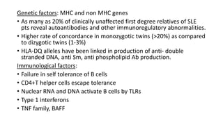 Genetic factors: MHC and non MHC genes
• As many as 20% of clinically unaffected first degree relatives of SLE
pts reveal autoantibodies and other immunoregulatory abnormalities.
• Higher rate of concordance in monozygotic twins (>20%) as compared
to dizygotic twins (1-3%)
• HLA-DQ alleles have been linked in production of anti- double
stranded DNA, anti Sm, anti phospholipid Ab production.
Immunological factors:
• Failure in self tolerance of B cells
• CD4+T helper cells escape tolerance
• Nuclear RNA and DNA activate B cells by TLRs
• Type 1 interferons
• TNF family, BAFF
 