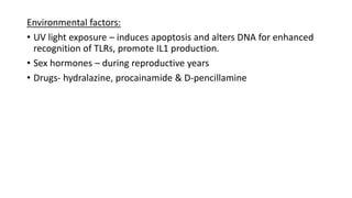 Environmental factors:
• UV light exposure – induces apoptosis and alters DNA for enhanced
recognition of TLRs, promote IL1 production.
• Sex hormones – during reproductive years
• Drugs- hydralazine, procainamide & D-pencillamine
 