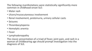 The following manifestations were statistically significantly more
common in childhood-onset SLE:
• Malar rash
• Ulcers/mucocutaneous involvement
• Renal involvement, proteinuria, urinary cellular casts
• Seizures
• Thrombocytopenia
• Hemolytic anemia
• Fever
• Lymphadenopathy
The classic presentation of a triad of fever, joint pain, and rash in a
woman of childbearing age should prompt investigation into the
diagnosis of SLE.
 