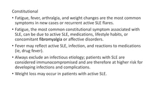 Constitutional
• Fatigue, fever, arthralgia, and weight changes are the most common
symptoms in new cases or recurrent active SLE flares.
• Fatigue, the most common constitutional symptom associated with
SLE, can be due to active SLE, medications, lifestyle habits, or
concomitant fibromyalgia or affective disorders.
• Fever may reflect active SLE, infection, and reactions to medications
(ie, drug fever).
• Always exclude an infectious etiology; patients with SLE are
considered immunocompromised and are therefore at higher risk for
developing infections and complications.
• Weight loss may occur in patients with active SLE.
 