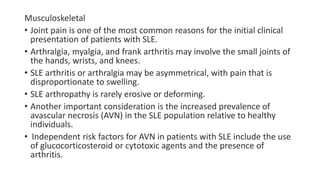 Musculoskeletal
• Joint pain is one of the most common reasons for the initial clinical
presentation of patients with SLE.
• Arthralgia, myalgia, and frank arthritis may involve the small joints of
the hands, wrists, and knees.
• SLE arthritis or arthralgia may be asymmetrical, with pain that is
disproportionate to swelling.
• SLE arthropathy is rarely erosive or deforming.
• Another important consideration is the increased prevalence of
avascular necrosis (AVN) in the SLE population relative to healthy
individuals.
• Independent risk factors for AVN in patients with SLE include the use
of glucocorticosteroid or cytotoxic agents and the presence of
arthritis.
 