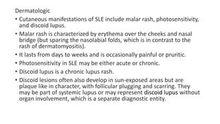 Dermatologic
• Cutaneous manifestations of SLE include malar rash, photosensitivity,
and discoid lupus.
• Malar rash is characterized by erythema over the cheeks and nasal
bridge (but sparing the nasolabial folds, which is in contrast to the
rash of dermatomyositis).
• It lasts from days to weeks and is occasionally painful or pruritic.
• Photosensitivity in SLE may be either acute or chronic.
• Discoid lupus is a chronic lupus rash.
• Discoid lesions often also develop in sun-exposed areas but are
plaque like in character, with follicular plugging and scarring. They
may be part of systemic lupus or may represent discoid lupus without
organ involvement, which is a separate diagnostic entity.
 