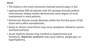 Renal
• The kidney is the most commonly involved visceral organ in SLE.
• approximately 50% of patients with SLE develop clinically evident
renal disease, biopsy studies demonstrate some degree of renal
involvement in most patients.
• Glomerular disease usually develops within the first few years of SLE
onset and is often asymptomatic.
• Acute or chronic renal failure may cause symptoms related to uremia
and fluid overload.
• Acute nephritic disease may manifest as hypertension and
hematuria. Nephrotic syndrome may cause edema, weight gain, or
hyperlipidemia.
 