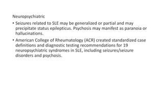 Neuropsychiatric
• Seizures related to SLE may be generalized or partial and may
precipitate status epilepticus. Psychosis may manifest as paranoia or
hallucinations.
• American College of Rheumatology (ACR) created standardized case
definitions and diagnostic testing recommendations for 19
neuropsychiatric syndromes in SLE, including seizures/seizure
disorders and psychosis.
 
