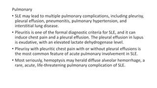 Pulmonary
• SLE may lead to multiple pulmonary complications, including pleurisy,
pleural effusion, pneumonitis, pulmonary hypertension, and
interstitial lung disease.
• Pleuritis is one of the formal diagnostic criteria for SLE, and it can
induce chest pain and a pleural effusion. The pleural effusion in lupus
is exudative, with an elevated lactate dehydrogenase level.
• Pleurisy with pleuritic chest pain with or without pleural effusions is
the most common feature of acute pulmonary involvement in SLE.
• Most seriously, hemoptysis may herald diffuse alveolar hemorrhage, a
rare, acute, life-threatening pulmonary complication of SLE.
 