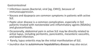 Gastrointestinal
• Infectious causes (bacterial, viral [eg, CMV]), because of
immunosuppression.
• Nausea and dyspepsia are common symptoms in patients with active
SLE.
• Peptic ulcer disease is a common complication, especially in SLE
patients treated with nonsteroidal anti-inflammatory agents (NSAIDs)
and glucocorticoids.
• Occasionally, abdominal pain in active SLE may be directly related to
active lupus, including peritonitis, pancreatitis, mesenteric vasculitis,
and bowel infarction.
• Rarely, lupus enteritis may be the initial manifestation of SLE.
• Jaundice due to autoimmune hepatobiliary disease may also occur.
 