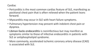 Cardiac
• Pericarditis is the most common cardiac feature of SLE, manifesting as
positional chest pain that is often relieved when the patient leans
forward.
• Myocarditis may occur in SLE with heart failure symptoms.
• Pulmonary hypertension may present with indolent chest pain or
dyspnea.
• Libman-Sacks endocarditis is noninfectious but may manifest as
symptoms similar to those of infective endocarditis in patients with
SLE or antiphospholipid syndrome.
• More commonly, accelerated ischemic coronary artery disease (CAD)
is associated with SLE.
 