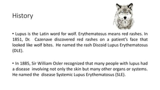 History
• Lupus is the Latin word for wolf. Erythematosus means red rashes. In
1851, Dr. Cazenave discovered red rashes on a patient’s face that
looked like wolf bites. He named the rash Discoid Lupus Erythematosus
(DLE).
• In 1885, Sir William Osler recognized that many people with lupus had
a disease involving not only the skin but many other organs or systems.
He named the disease Systemic Lupus Erythematosus (SLE).
 