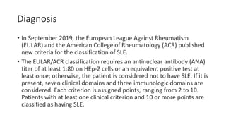 Diagnosis
• In September 2019, the European League Against Rheumatism
(EULAR) and the American College of Rheumatology (ACR) published
new criteria for the classification of SLE.
• The EULAR/ACR classification requires an antinuclear antibody (ANA)
titer of at least 1:80 on HEp-2 cells or an equivalent positive test at
least once; otherwise, the patient is considered not to have SLE. If it is
present, seven clinical domains and three immunologic domains are
considered. Each criterion is assigned points, ranging from 2 to 10.
Patients with at least one clinical criterion and 10 or more points are
classified as having SLE.
 