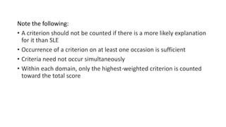 Note the following:
• A criterion should not be counted if there is a more likely explanation
for it than SLE
• Occurrence of a criterion on at least one occasion is sufficient
• Criteria need not occur simultaneously
• Within each domain, only the highest-weighted criterion is counted
toward the total score
 