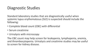 Diagnostic Studies
Standard laboratory studies that are diagnostically useful when
systemic lupus erythematosus (SLE) is suspected should include the
following:
• Complete blood count (CBC) with differential
• Serum creatinine
• Urinalysis with microscopy
The CBC count may help screen for leukopenia, lymphopenia, anemia,
and thrombocytopenia. Urinalysis and creatinine studies may be useful
to screen for kidney disease.
 