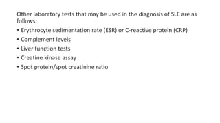 Other laboratory tests that may be used in the diagnosis of SLE are as
follows:
• Erythrocyte sedimentation rate (ESR) or C-reactive protein (CRP)
• Complement levels
• Liver function tests
• Creatine kinase assay
• Spot protein/spot creatinine ratio
 