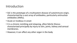 Introduction
• SLE is the prototype of a multisystem disease of autoimmune origin,
characterized by a vast array of antibodies, particularly antinuclear
antibodies (ANAs).
• Acute or insidious in onset
• It is a chronic remitting and relapsing, often febrile illnesss
characterized principally by injury to skin, joints, kidney and serosal
membranes.
• However, it can affect any other organ in the body
 