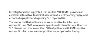 • Investigators have suggested that cardiac MRI (CMR) provides an
excellent alternative to clinical assessment, electrocardiography, and
echocardiography for diagnosing SLE myocarditis.
• They reported that patients who were positive for infectious
myocarditis on CMR were more symptomatic than those with active
SLE disease and that more than 50% of patients with CMR-positive
myocarditis had a concurrent positive endomyocardial biopsy.
 