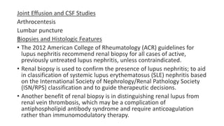 Joint Effusion and CSF Studies
Arthrocentesis
Lumbar puncture
Biopsies and Histologic Features
• The 2012 American College of Rheumatology (ACR) guidelines for
lupus nephritis recommend renal biopsy for all cases of active,
previously untreated lupus nephritis, unless contraindicated.
• Renal biopsy is used to confirm the presence of lupus nephritis; to aid
in classification of systemic lupus erythematosus (SLE) nephritis based
on the International Society of Nephrology/Renal Pathology Society
(ISN/RPS) classification and to guide therapeutic decisions.
• Another benefit of renal biopsy is in distinguishing renal lupus from
renal vein thrombosis, which may be a complication of
antiphospholipid antibody syndrome and require anticoagulation
rather than immunomodulatory therapy.
 