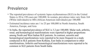 Prevalence
• The reported prevalence of systemic lupus erythematosus (SLE) in the United
States is 20 to 150 cases per 100,000. In women, prevalence rates vary from 164
(White individuals) to 406 (African American individuals) per 100,000
• Estimated incidence rates are 1 to 25 per 100,000 in North America, South
America, Europe, and Asia
• In India, the reported prevalence of SLE is 3.2 per 100,000. Malar rash, arthritis,
renal, and hematological manifestations were reported in higher proportions
among North and West Indian SLE patients. In contrast, serositis and
hematological manifestations were reported to be more frequent in a study
conducted in SLE patients from Kolkata, East India in comparison to other
manifestations.Arthritis and hematological manifestations were reported to be
common in SLE patients from South India.
 