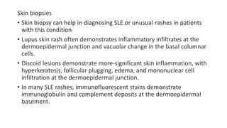 Skin biopsies
• Skin biopsy can help in diagnosing SLE or unusual rashes in patients
with this condition
• Lupus skin rash often demonstrates inflammatory infiltrates at the
dermoepidermal junction and vacuolar change in the basal columnar
cells.
• Discoid lesions demonstrate more-significant skin inflammation, with
hyperkeratosis, follicular plugging, edema, and mononuclear cell
infiltration at the dermoepidermal junction.
• In many SLE rashes, immunofluorescent stains demonstrate
immunoglobulin and complement deposits at the dermoepidermal
basement.
 