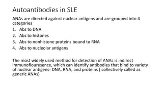 Autoantibodies in SLE
ANAs are directed against nuclear antigens and are grouped into 4
categories
1. Abs to DNA
2. Abs to histones
3. Abs to nonhistone proteins bound to RNA
4. Abs to nucleolar antigens
The most widely used method for detection of ANAs is indirect
immunoflouresence, which can identify antibodies that bind to variety
of nuclear antigens- DNA, RNA, and proteins ( collectively called as
generic ANAs)
 