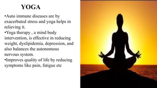 •Auto immune diseases are by
exacerbated stress and yoga helps in
relieving it.
•Yoga therapy , a mind body
intervention, is effective in reducing
weight, dyslipidemia, depression, and
also balances the autonomous
nervous system.
•Improves quality of life by reducing
symptoms like pain, fatigue etc
YOGA
 