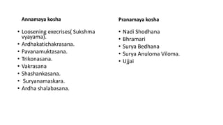 Annamaya kosha
• Loosening execrises( Sukshma
vyayama).
• Ardhakatichakrasana.
• Pavanamuktasana.
• Trikonasana.
• Vakrasana
• Shashankasana.
• Suryanamaskara.
• Ardha shalabasana.
Pranamaya kosha
• Nadi Shodhana
• Bhramari
• Surya Bedhana
• Surya Anuloma Viloma.
• Ujjai
 