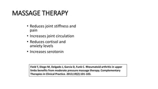 MASSAGE THERAPY
• Reduces joint stiffness and
pain
• Increases joint circulation
• Reduces cortisol and
anxiety levels
• Increases serotonin
Field T, Diego M, Delgado J, Garcia D, Funk C. Rheumatoid arthritis in upper
limbs benefits from moderate pressure massage therapy. Complementary
Therapies in Clinical Practice. 2013;19(2):101-103.
 