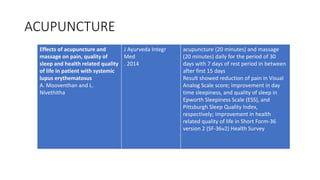 ACUPUNCTURE
Effects of acupuncture and
massage on pain, quality of
sleep and health related quality
of life in patient with systemic
lupus erythematosus
A. Mooventhan and L.
Nivethitha
J Ayurveda Integr
Med
. 2014
acupuncture (20 minutes) and massage
(20 minutes) daily for the period of 30
days with 7 days of rest period in between
after first 15 days
Result showed reduction of pain in Visual
Analog Scale score; improvement in day
time sleepiness, and quality of sleep in
Epworth Sleepiness Scale (ESS), and
Pittsburgh Sleep Quality Index,
respectively; improvement in health
related quality of life in Short Form-36
version 2 (SF-36v2) Health Survey
 