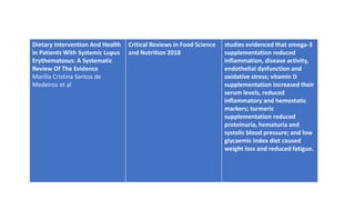 Dietary Intervention And Health
In Patients With Systemic Lupus
Erythematosus: A Systematic
Review Of The Evidence
Marília Cristina Santos de
Medeiros et al
Critical Reviews in Food Science
and Nutrition 2018
studies evidenced that omega-3
supplementation reduced
inflammation, disease activity,
endothelial dysfunction and
oxidative stress; vitamin D
supplementation increased their
serum levels, reduced
inflammatory and hemostatic
markers; turmeric
supplementation reduced
proteinuria, hematuria and
systolic blood pressure; and low
glycaemic index diet caused
weight loss and reduced fatigue.
 