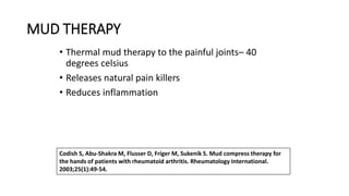 MUD THERAPY
• Thermal mud therapy to the painful joints– 40
degrees celsius
• Releases natural pain killers
• Reduces inflammation
Codish S, Abu-Shakra M, Flusser D, Friger M, Sukenik S. Mud compress therapy for
the hands of patients with rheumatoid arthritis. Rheumatology International.
2003;25(1):49-54.
 