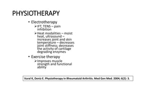 PHYSIOTHERAPY
• Electrotherapy
➢IFT, TENS – pain
inhibition
➢Heat modalities – moist
heat, ultrasound –
increases joint and skin
temperature – decreases
joint stiffness; decreases
the activity of cartilage
degrading enzymes
• Exercise therapy
➢Improves muscle
strength and functional
ability
Vural K, Deniz E. Physiotherapy in Rheumatoid Arthritis. Med Gen Med. 2004; 6(2): 3.
 