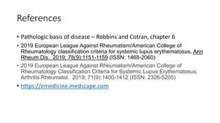 References
• Pathologic basis of disease – Robbins and Cotran, chapter 6
• 2019 European League Against Rheumatism/American College of
Rheumatology classification criteria for systemic lupus erythematosus. Ann
Rheum Dis. 2019; 78(9):1151-1159 (ISSN: 1468-2060)
• 2019 European League Against Rheumatism/American College of
Rheumatology Classification Criteria for Systemic Lupus Erythematosus.
Arthritis Rheumatol. 2019; 71(9):1400-1412 (ISSN: 2326-5205)
• https://emedicine.medscape.com
 