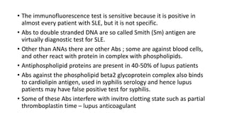 • The immunofluorescence test is sensitive because it is positive in
almost every patient with SLE, but it is not specific.
• Abs to double stranded DNA are so called Smith (Sm) antigen are
virtually diagnostic test for SLE.
• Other than ANAs there are other Abs ; some are against blood cells,
and other react with protein in complex with phospholipids.
• Antiphospholipid proteins are present in 40-50% of lupus patients
• Abs against the phospholipid beta2 glycoprotein complex also binds
to cardiolipin antigen, used in syphilis serology and hence lupus
patients may have false positive test for syphilis.
• Some of these Abs interfere with invitro clotting state such as partial
thromboplastin time – lupus anticoagulant
 