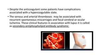 • Despite the anticoagulant some patients have complications
associated with a hypercoagulable state.
• The venous and arterial thromboses may be associated with
recurrent spontaneous miscarriages and focal cerebral or ocular
ischemia. These clinical features in association with lupus it is called
as secondary antiphospholipid antibody syndrome.
 