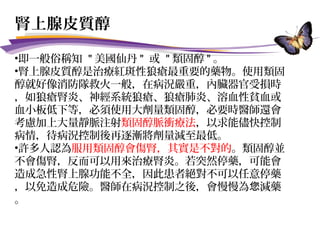 腎上腺皮質醇
•即一般俗稱知 " 美國仙丹 " 或 " 類固醇 " 。
•腎上腺皮質醇是治療紅斑性狼瘡最重要的藥物。使用類固
醇就好像消防隊救火一般，在病況嚴重，內臟器官受損時
，如狼瘡腎炎、神經系統狼瘡、狼瘡肺炎、溶血性貧血或
血小板低下等，必須使用大劑量類固醇，必要時醫師還會
考慮加上大量靜脈注射類固醇脈衝療法，以求能儘快控制
病情，待病況控制後再逐漸將劑量減至最低。
•許多人認為服用類固醇會傷腎，其實是不對的。類固醇並
不會傷腎，反而可以用來治療腎炎。若突然停藥，可能會
造成急性腎上腺功能不全，因此患者絕對不可以任意停藥
，以免造成危險。醫師在病況控制之後，會慢慢為 減藥您
。
 