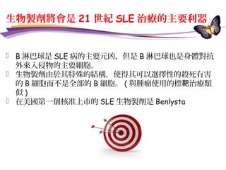 生物製劑將會是 21 世紀 SLE 治療的主要利器
 B 淋巴球是 SLE 病的主要元凶，但是 B 淋巴球也是身體對抗
外來入侵物的主要細胞。
 生物製劑由於其特殊的結構，使得其可以選擇性的殺死有害
的 B 細胞而不是全部的 B 細胞。 ( 與腫瘤使用的標 治療類靶
似 )
 在美國第一個核准上市的 SLE 生物製劑是 Benlysta
 
