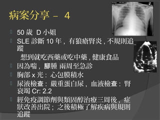 病案分享 – 4
 50 歲 D 小姐
 SLE 診斷 10 年 , 有狼瘡腎炎 , 不規則追
蹤
想到就吃西藥或吃中藥 , 健康食品
 因為喘 , 腫 兩周至急診腳
 胸部 x 光 : 心包膜積水
 尿液檢查 : 嚴重蛋白尿 , 血液檢查 : 腎
衰竭 Cr: 2.2
 經免疫調節劑與類固醇治療三周後 , 症
狀改善出院 ; 之後積極了解疾病與規則
追蹤
 